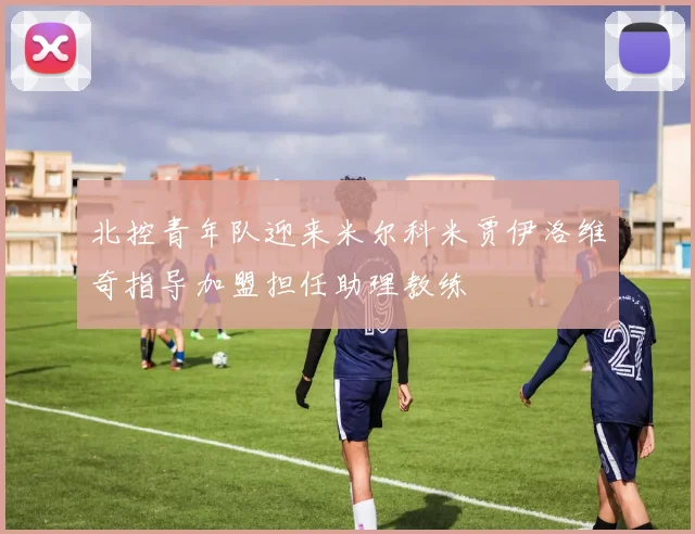 北控青年队迎来米尔科米贾伊洛维奇指导加盟担任助理教练