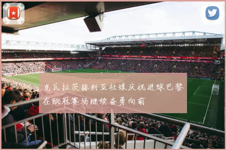 克瓦拉茨赫利亚社媒庆祝进球巴黎在欧冠赛场继续奋勇向前