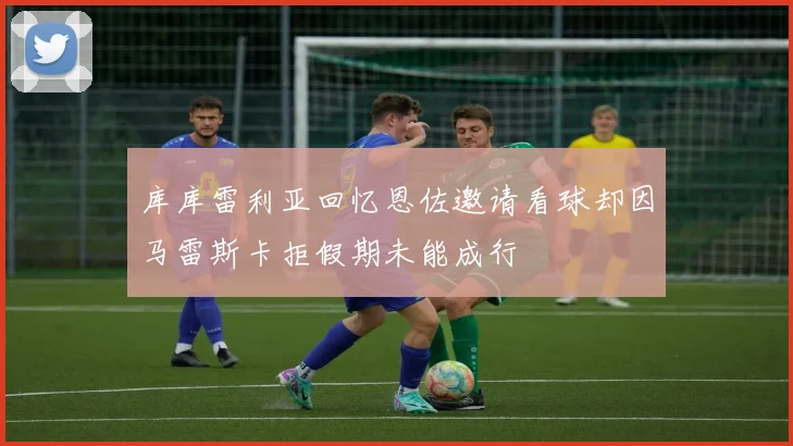 库库雷利亚回忆恩佐邀请看球却因马雷斯卡拒假期未能成行