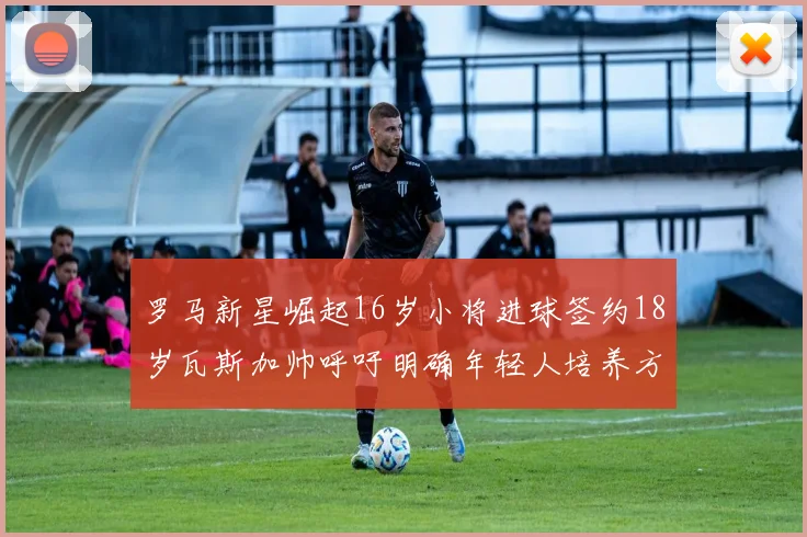 罗马新星崛起16岁小将进球签约18岁瓦斯加帅呼吁明确年轻人培养方针