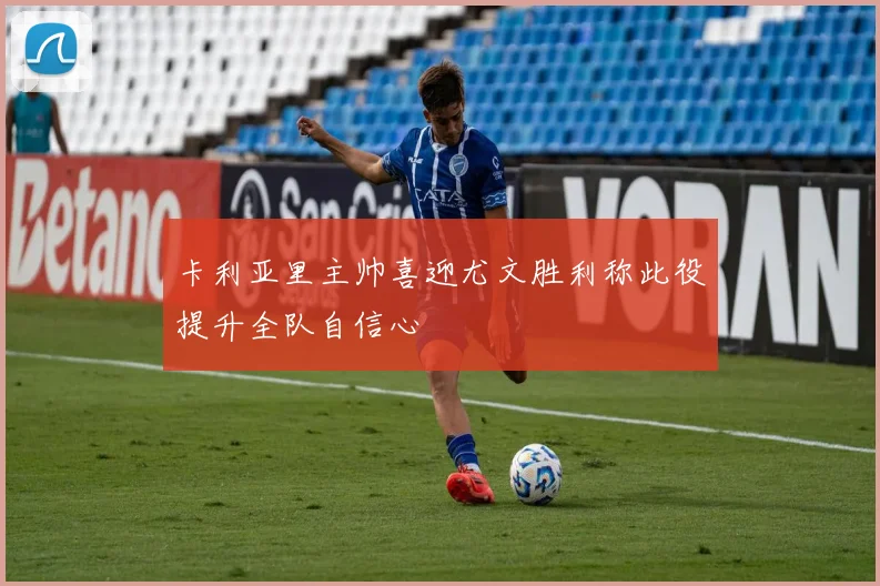 卡利亚里主帅喜迎尤文胜利称此役提升全队自信心