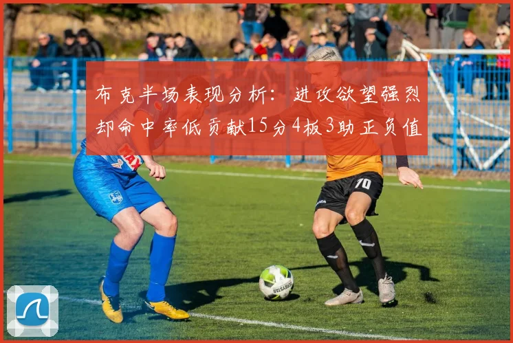 布克半场表现分析：进攻欲望强烈却命中率低贡献15分4板3助正负值高达22