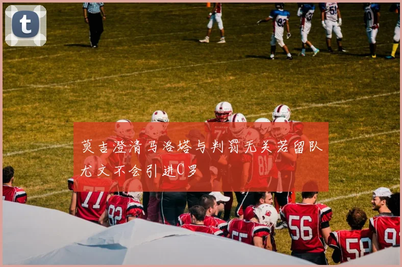 莫吉澄清马洛塔与判罚无关若留队尤文不会引进C罗