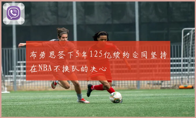 布劳恩签下5年125亿续约合同坚持在NBA不换队的决心