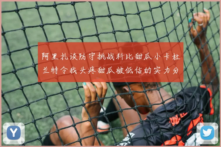 阿里扎谈防守挑战科比甜瓜小卡杜兰特令我头疼甜瓜被低估的实力分析