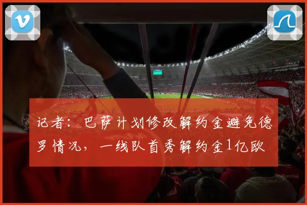 记者：巴萨计划修改解约金避免德罗情况，一线队首秀解约金1亿欧
