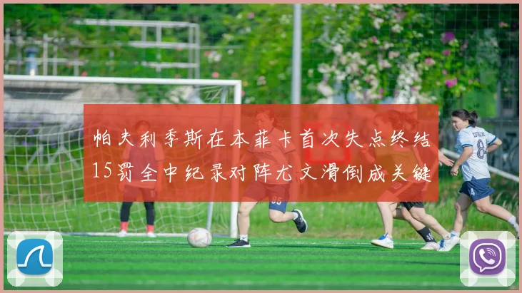 帕夫利季斯在本菲卡首次失点终结15罚全中纪录对阵尤文滑倒成关键时刻