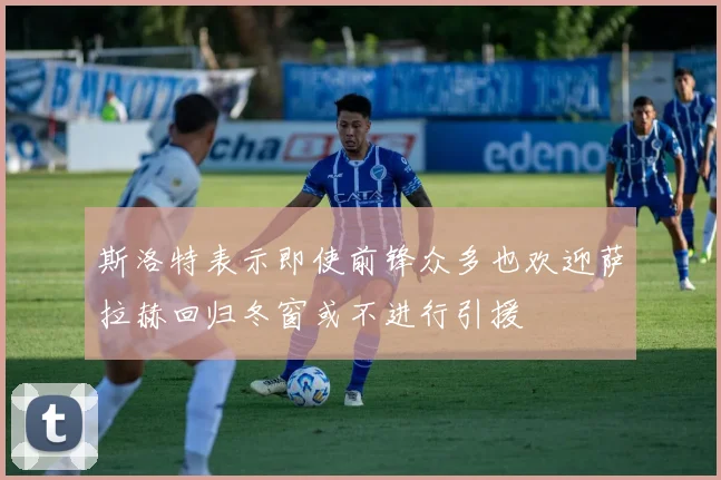 斯洛特表示即使前锋众多也欢迎萨拉赫回归冬窗或不进行引援