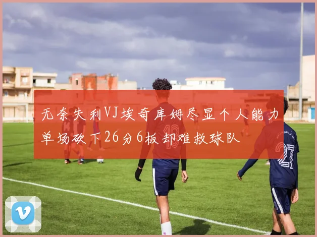 无奈失利VJ埃奇库姆尽显个人能力单场砍下26分6板却难救球队