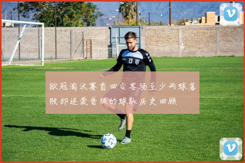 欧冠淘汰赛首回合客场至少两球落败却逆袭晋级的球队历史回顾