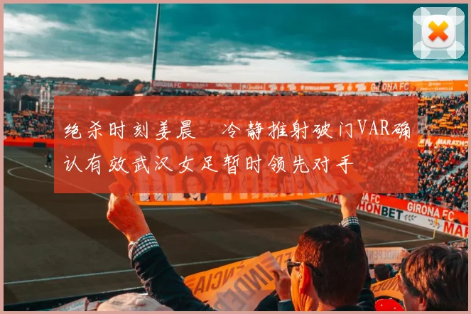 绝杀时刻姜晨璟冷静推射破门VAR确认有效武汉女足暂时领先对手
