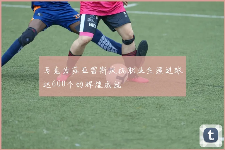 马竞为苏亚雷斯庆祝职业生涯进球达600个的辉煌成就