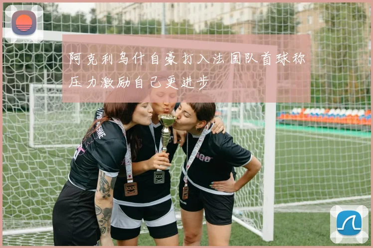 阿克利乌什自豪打入法国队首球称压力激励自己更进步