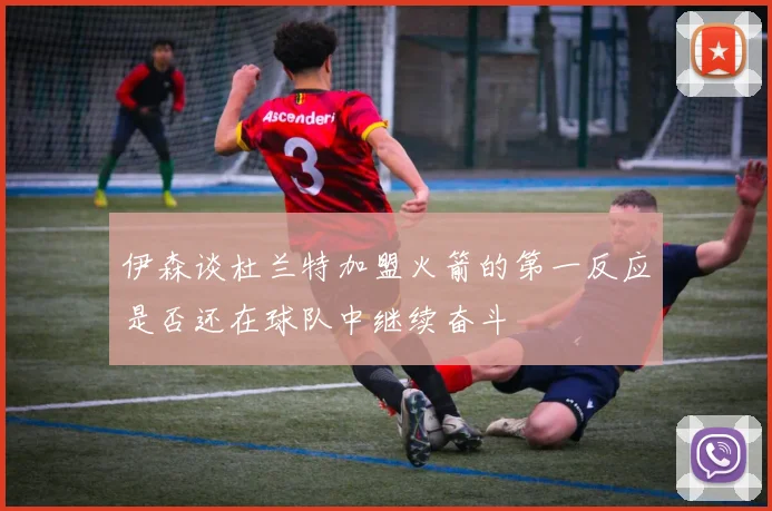 伊森谈杜兰特加盟火箭的第一反应是否还在球队中继续奋斗