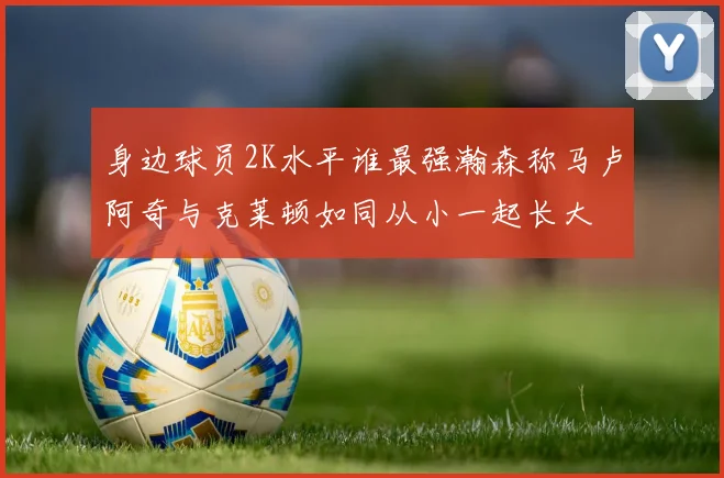 身边球员2K水平谁最强瀚森称马卢阿奇与克莱顿如同从小一起长大