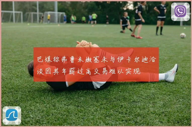 巴媒称弗鲁米嫩塞未与伊卡尔迪洽谈因其年薪过高交易难以实现