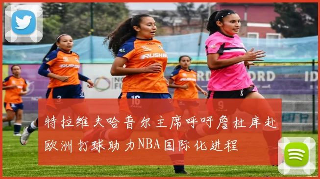 特拉维夫哈普尔主席呼吁詹杜库赴欧洲打球助力NBA国际化进程