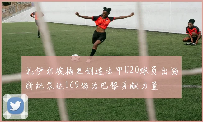 扎伊尔埃梅里创造法甲U20球员出场新纪录达169场为巴黎贡献力量