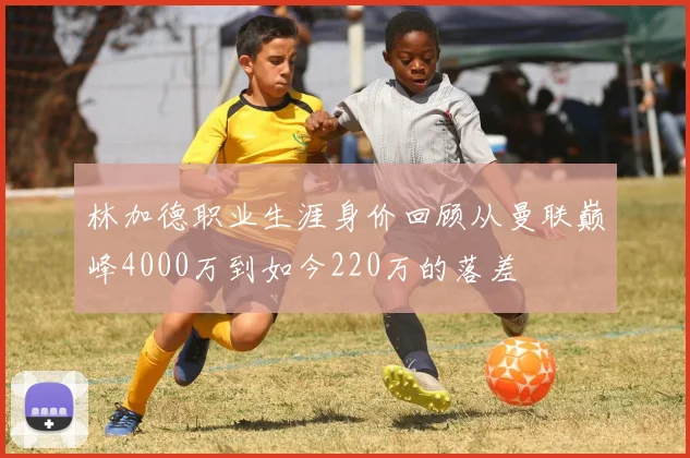林加德职业生涯身价回顾从曼联巅峰4000万到如今220万的落差
