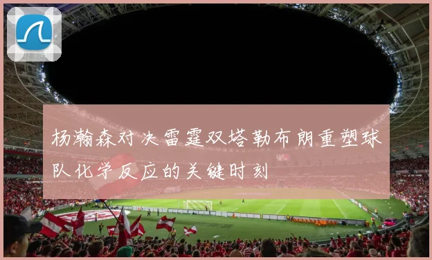 杨瀚森对决雷霆双塔勒布朗重塑球队化学反应的关键时刻