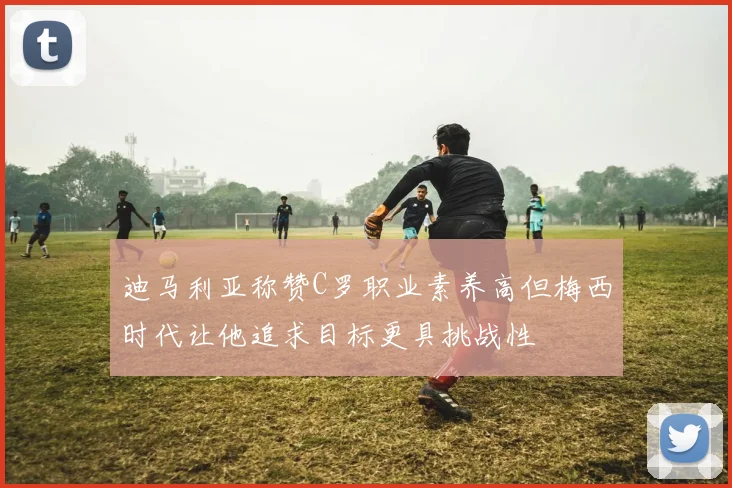 迪马利亚称赞C罗职业素养高但梅西时代让他追求目标更具挑战性