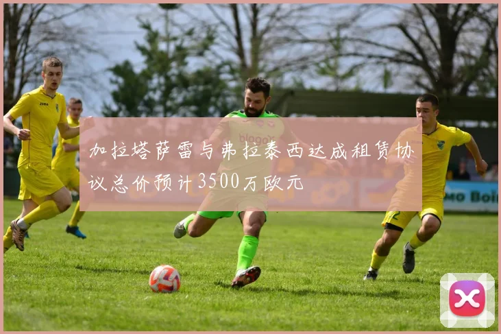加拉塔萨雷与弗拉泰西达成租赁协议总价预计3500万欧元