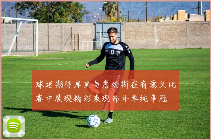 球迷期待库里与詹姆斯在有意义比赛中展现精彩表现而非单纯争冠