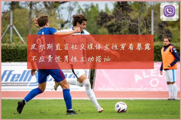皮尔斯直言社交媒体女性穿着暴露不应责怪男性主动搭讪