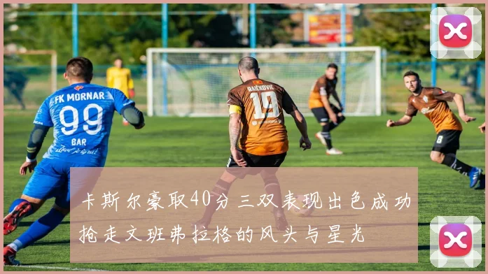 卡斯尔豪取40分三双表现出色成功抢走文班弗拉格的风头与星光