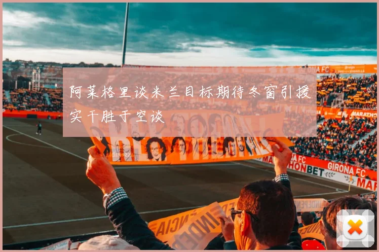 阿莱格里谈米兰目标期待冬窗引援实干胜于空谈