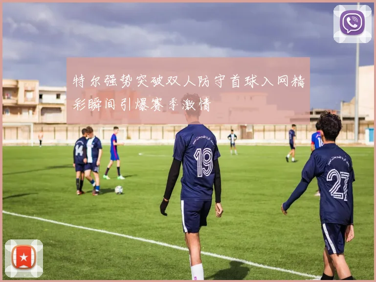 特尔强势突破双人防守首球入网精彩瞬间引爆赛季激情