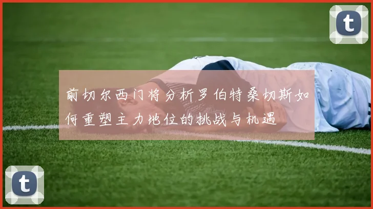前切尔西门将分析罗伯特桑切斯如何重塑主力地位的挑战与机遇